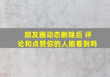 朋友圈动态删除后 评论和点赞你的人能看到吗